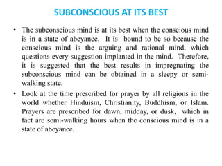 SUBCONSCIOUS AT ITS BEST
• The subconscious mind is at its best when the conscious mind
is in a state of abeyance. It is bound to be so because the
conscious mind is the arguing and rational mind, which
questions every suggestion implanted in the mind. Therefore,
it is suggested that the best results in impregnating the
subconscious mind can be obtained in a sleepy or semi-
walking state.
• Look at the time prescribed for prayer by all religions in the
world whether Hinduism, Christianity, Buddhism, or Islam.
Prayers are prescribed for dawn, midday, or dusk, which in
fact are semi-walking hours when the conscious mind is in a
state of abeyance.
 