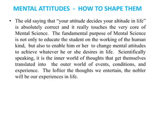 MENTAL ATTITUDES - HOW TO SHAPE THEM
• The old saying that “your attitude decides your altitude in life”
is absolutely correct and it really touches the very core of
Mental Science. The fundamental purpose of Mental Science
is not only to educate the student on the working of the human
kind, but also to enable him or her to change mental attitudes
to achieve whatever he or she desires in life. Scientifically
speaking, it is the inner world of thoughts that get themselves
translated into the outer world of events, conditions, and
experience. The loftier the thoughts we entertain, the nobler
will be our experiences in life.
 