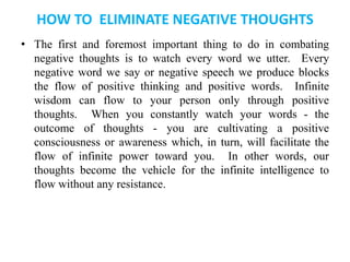 HOW TO ELIMINATE NEGATIVE THOUGHTS
• The first and foremost important thing to do in combating
negative thoughts is to watch every word we utter. Every
negative word we say or negative speech we produce blocks
the flow of positive thinking and positive words. Infinite
wisdom can flow to your person only through positive
thoughts. When you constantly watch your words - the
outcome of thoughts - you are cultivating a positive
consciousness or awareness which, in turn, will facilitate the
flow of infinite power toward you. In other words, our
thoughts become the vehicle for the infinite intelligence to
flow without any resistance.
 