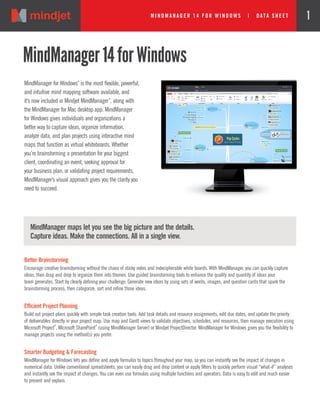 Mi ndmanager 14 for w i ndow s | DATA SHEE T 1
MindManager for Windows
®
is the most flexible, powerful,
and intuitive mind mapping software available, and
it’s now included in Mindjet MindManager
®
, along with
the MindManager for Mac desktop app. MindManager
for Windows gives individuals and organizations a
better way to capture ideas, organize information,
analyze data, and plan projects using interactive mind
maps that function as virtual whiteboards. Whether
you’re brainstorming a presentation for your biggest
client, coordinating an event, seeking approval for
your business plan, or validating project requirements,
MindManager’s visual approach gives you the clarity you
need to succeed.
MindManager14forWindows
Better Brainstorming
Encourage creative brainstorming without the chaos of sticky notes and indecipherable white boards. With MindManager, you can quickly capture
ideas, then drag and drop to organize them into themes. Use guided brainstorming tools to enhance the quality and quantity of ideas your
team generates. Start by clearly defining your challenge. Generate new ideas by using sets of words, images, and question cards that spark the
brainstorming process, then categorize, sort and refine those ideas.
Efficient Project Planning
Build out project plans quickly with simple task creation tools. Add task details and resource assignments, edit due dates, and update the priority
of deliverables directly in your project map. Use map and Gantt views to validate objectives, schedules, and resources, then manage execution using
Microsoft Project
®
, Microsoft SharePoint
®
(using MindManager Server) or Mindjet ProjectDirector. MindManager for Windows gives you the flexibility to
manage projects using the method(s) you prefer.
Smarter Budgeting & Forecasting
MindManager for Windows lets you define and apply formulas to topics throughout your map, so you can instantly see the impact of changes in
numerical data. Unlike conventional spreadsheets, you can easily drag and drop content or apply filters to quickly perform visual “what-if” analyses
and instantly see the impact of changes. You can even use formulas using multiple functions and operators. Data is easy to edit and much easier
to present and explain.
MindManager maps let you see the big picture and the details.
Capture ideas. Make the connections. All in a single view.
 