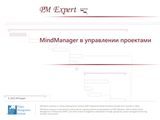 PM Expert company is a Project Management Institute (PMI®) Registered Global Education Provider (R.E.P number is 1601).
PM Expert company is committed to enhancing the ongoing professional development of PMI® Members, PMI-certified Project
Management Professionals (PMP®), and other project management stakeholders through appropriate project management learning
activities and products.
© 2015 PM Expert
MindManager в управлении проектами
 
