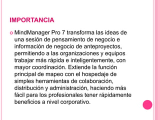 IMPORTANCIA
 MindManager    Pro 7 transforma las ideas de
 una sesión de pensamiento de negocio e
 información de negocio de anteproyectos,
 permitiendo a las organizaciones y equipos
 trabajar más rápida e inteligentemente, con
 mayor coordinación. Extiende la función
 principal de mapeo con el hospedaje de
 simples herramientas de colaboración,
 distribución y administración, haciendo más
 fácil para los profesionales tener rápidamente
 beneficios a nivel corporativo.
 