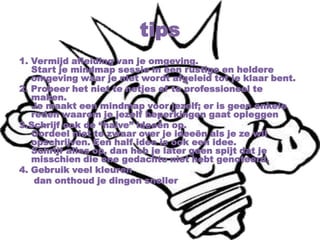 tips
1. Vermijd afleiding van je omgeving.
Start je mindmap sessie in een rustige en heldere
omgeving waar je niet wordt afgeleid tot je klaar bent.
2. Probeer het niet te netjes of te professioneel te
maken.
Je maakt een mindmap voor jezelf; er is geen enkele
reden waarom je jezelf beperkingen gaat opleggen
3.Schrijf ook de “halve” ideeën op.
Oordeel niet te zwaar over je ideeën als je ze wil
opschrijven. Een half idee is ook een idee.
Schrijf alles op, dan heb je later geen spijt dat je
misschien die ene gedachte niet hebt genoteerd.
4. Gebruik veel kleuren
dan onthoud je dingen sneller
 