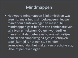 Mindmappen
• Het woord mindmappen klinkt mischien wat
vreemd, maar het is simpelweg een nieuwe
manier om aantekeningen te maken. bij
mindmappen gaat het om een combinatie van
schrijven en tekenen. Op een wonderlijke
manier sluit dat beter aan bij ons natuurlijke
denken dan simpelweg a4-tjes volschrijven.
tegelijker tijd is het een stuk minder
vermoeiend, dan het maken van prachtige ets,
litho, of pentekeningen.
 