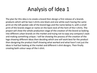 Analysis of Idea 1
The plan for this idea is to create a brand then design a first release of a brands
products which will be two t-shirts one black and one white each having the same
print on the left pocket side of the brand logo and the name below it, with a small
print of the brands slogan or name on the back neck of the hem of the t-shirts. The
project will show the whole production stage of the creation of the brand so looking
into different urban brands on the market and trying not to copy any company’s style
and making something unique. I will be showing the process of the creation of the
logo showing different ideas then deciding which one will work best for the product
then designing the product itself showing what worked and what hasn’t not just the
ideas iv had but looking at the market and different t-shirt designs. Then finally
creating both colour ways of the t-shirt.
 
