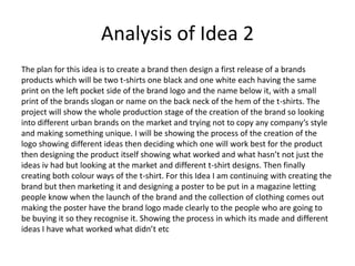 Analysis of Idea 2
The plan for this idea is to create a brand then design a first release of a brands
products which will be two t-shirts one black and one white each having the same
print on the left pocket side of the brand logo and the name below it, with a small
print of the brands slogan or name on the back neck of the hem of the t-shirts. The
project will show the whole production stage of the creation of the brand so looking
into different urban brands on the market and trying not to copy any company’s style
and making something unique. I will be showing the process of the creation of the
logo showing different ideas then deciding which one will work best for the product
then designing the product itself showing what worked and what hasn’t not just the
ideas iv had but looking at the market and different t-shirt designs. Then finally
creating both colour ways of the t-shirt. For this Idea I am continuing with creating the
brand but then marketing it and designing a poster to be put in a magazine letting
people know when the launch of the brand and the collection of clothing comes out
making the poster have the brand logo made clearly to the people who are going to
be buying it so they recognise it. Showing the process in which its made and different
ideas I have what worked what didn’t etc
 