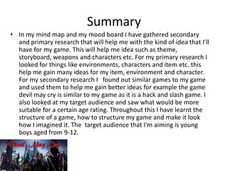 Summary
• In my mind map and my mood board I have gathered secondary
and primary research that will help me with the kind of idea that I’ll
have for my game. This will help me idea such as theme,
storyboard, weapons and characters etc. For my primary research I
looked for things like environments, characters and item etc. this
help me gain many ideas for my item, environment and character.
For my secondary research I found out similar games to my game
and used them to help me gain better ideas for example the game
devil may cry is similar to my game as it is a hack and slash game. I
also looked at my target audience and saw what would be more
suitable for a certain age rating. Throughout this I have learnt the
structure of a game, how to structure my game and make it look
how I imagined it. The target audience that I'm aiming is young
boys aged from 9-12.

 