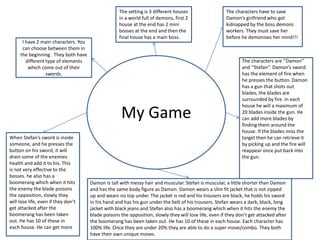 My Game
The setting is 3 different houses
in a world full of demons, first 2
house at the end has 2 mini
bosses at the end and then the
final house has a main boss.
I have 2 main characters. You
can choose between them in
the beginning . They both have
different type of elements
which come out of their
swords.
The characters are ‘’Damon’’
and ‘’Stefan’’. Damon’s sword
has the element of fire when
he presses the button. Damon
has a gun that shots out
blades, the blades are
surrounded by fire. In each
house he will a maximum of
20 blades inside the gun. He
can add more blades by
finding them around the
house. If the blades miss the
target then he can retrieve it
by picking up and the fire will
reappear once put back into
the gun.
When Stefan’s sword is inside
someone, and he presses the
button on his sword, it will
drain some of the enemies
health and add it to his. This
is not very effective to the
bosses. he also has a
boomerang which when it hits
the enemy the blade poisons
the opposition, slowly they
will lose life, even if they don’t
get attacked after the
boomerang has been taken
out. He has 10 of these in
each house. He can get more
Damon is tall with messy hair and muscular. Stefan is muscular, a little shorter than Damon
and has the same body figure as Damon. Damon wears a slim fit jacket that is not zipped
up and wears no top under. The jacket is red and his trousers are black, he holds his sword
in his hand and has his gun under the belt of his trousers. Stefan wears a dark, black, long
jacket with black jeans and Stefan also has a boomerang which when it hits the enemy the
blade poisons the opposition, slowly they will lose life, even if they don’t get attacked after
the boomerang has been taken out. He has 10 of these in each house. Each character has
100% life. Once they are under 20% they are able to do a super move/combo. They both
have their own unique moves.
The characters have to save
Damon’s girlfriend who got
kidnapped by the boss demons
workers. They must save her
before he demonises her mind!!!
 