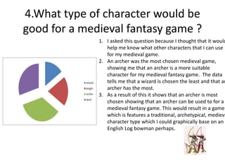 4.What type of character would be
good for a medieval fantasy game ?
1. I asked this question because I thought that it would
help me know what other characters that I can use
for my medieval game.
2. An archer was the most chosen medieval game,
showing me that an archer is a more suitable
character for my medieval fantasy game. The data
tells me that a wizard is chosen the least and that an
archer has the most.
3. As a result of this it shows that an archer is most
chosen showing that an archer can be used to for a
medieval fantasy game. This would result in a game
which is features a traditional, archetypical, medieva
character type which I could graphically base on an
English Log bowman perhaps.
 