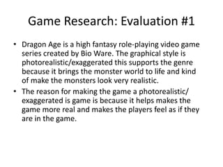 Game Research: Evaluation #1
• Dragon Age is a high fantasy role-playing video game
series created by Bio Ware. The graphical style is
photorealistic/exaggerated this supports the genre
because it brings the monster world to life and kind
of make the monsters look very realistic.
• The reason for making the game a photorealistic/
exaggerated is game is because it helps makes the
game more real and makes the players feel as if they
are in the game.
 