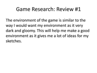 Game Research: Review #1
The environment of the game is similar to the
way I would want my environment as it very
dark and gloomy. This will help me make a good
environment as it gives me a lot of ideas for my
sketches.
 