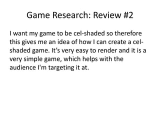 Game Research: Review #2
I want my game to be cel-shaded so therefore
this gives me an idea of how I can create a cel-
shaded game. It’s very easy to render and it is a
very simple game, which helps with the
audience I'm targeting it at.
 