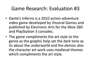 Game Research: Evaluation #3
• Dante's Inferno is a 2010 action-adventure
video game developed by Visceral Games and
published by Electronic Arts for the Xbox 360
and PlayStation 3 consoles.
• The game compliments the art style to the
genre as the graphic help set the dark tone as
its about the underworld and the demon also
the character art work uses medieval themes
which compliments the art style.
 
