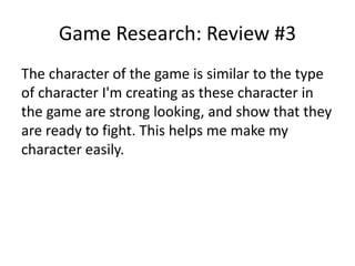 Game Research: Review #3
The character of the game is similar to the type
of character I'm creating as these character in
the game are strong looking, and show that they
are ready to fight. This helps me make my
character easily.
 