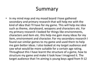 Summary
• In my mind map and my mood board I have gathered
secondary and primary research that will help me with the
kind of idea that I’ll have for my game. This will help me idea
such as theme, storyboard, weapons and characters etc. For
my primary research I looked for things like environments,
characters and item etc. this help me gain many ideas for my
item, environment and character. For my secondary research I
found out similar games to my game and used them to help
me gain better ideas. I also looked at my target audience and
saw what would be more suitable for a certain age rating.
Throughout this I have learnt the structure of a game, how to
structure my game and make it look how I imagined it. The
target audience that I'm aiming is young boys aged from 9-12
 