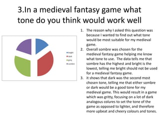 3.In a medieval fantasy game what
tone do you think would work well
1. The reason why I asked this question was
because I wanted to find out what tone
would be most suitable for my medieval
game.
2. Overall sombre was chosen for the
medieval fantasy game helping me know
what tone to use. The data tells me that
sombre has the highest and bright is the
lowest, telling me bright should not be used
for a medieval fantasy game.
3. it shows that dark was the second most
chosen tone, telling me that either sombre
or dark would be a good tone for my
medieval game. This would result in a game
which was gritty, focusing on a lot of dark
analogous colures to set the tone of the
game as opposed to lighter, and therefore
more upbeat and cheery colours and tones.
 