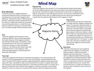 Mind Map Name: Elizabeth Plumb 
Candidate Number: 2049 
Popular Pop 
I chose this magazine name because it is not something which people would expect t 
see on the magazine because it says ‘pop’ twice which is funny and young teens will 
love this idea. I would like to make sure that the text for this name is in capitals and in 
bold, this is because it is eye-catching and stands out. For this name I would like to have 
it black with the names ‘pop’ as a bright pink because this make it eye-catching and 
instantly tells the audience what the genre of the magazine is about. 
Magazine Names 
Pop Forever 
I chose this because the title instantly tells 
the reader what the magazine is going to be 
about. The word ‘pop’ helps the reader to 
understand that this magazine will contain 
pop music. The word ‘forever’ encourages 
girls to buy the magazine to keep the pop 
genre popular in the music industry. I would 
like to make sure that the text for this name 
is in capitals and in bold, this is because it is 
eye-catching and stands out. I would put this 
text in black with the ‘o’ of ‘forever’ in a pink 
heart, this is because it includes the main 
colour of the magazine in the title whilst 
eye-catching. 
Pop Fever 
I chose this name because it encourages the 
reader to buy the magazine. The word ‘pop’ 
helps the reader to understand that this 
magazine will contain pop music. The word 
‘fever’ is telling the reader that they love pop 
(are addicted to it) therefore they have a ‘fever’. 
I would like to make sure that the text for this 
name is in capitals and in bold, this is because it 
is eye-catching and stands out. I would make 
sure that the text is in a pink, this is because it 
stands out and it includes the colour scheme of 
the magazine 
Music Made Mad 
I chose this name for a magazine because it 
incorporates alliteration which is attractive and is 
unique because not many teen magazines have 
alliteration. I feel that this name is different yet eye-catching. 
I would like to make sure that the text for 
this name is in capitals and in bold, this is because it 
is eye-catching and stands out. I would like to put 
this text in pink, this is because it is very attractive 
and is normally my target audiences favorite colour. 
Pop 
I chose this magazine name because it is very 
simple yet effective. The one word instantly tells 
the reader the genre of the magazine and what 
type of articles it will include. I would like to make 
sure that the text for this name is in capitals and 
in bold, this is because it is eye-catching and 
stands out. I will make the text a black colour with 
a pink heart for the ‘o’ this is because it will 
attract my target audience as they are girls who 
enjoy pinks and purples. 
Top chart 
I chose this magazine name because it symbolises the pop genre. This is because pop at the 
moment is the most popular genre of music in the music industry. Therefore they have ‘pop 
charts’, the word ‘chart’ helps the audience understand what the magazine will be about as the 
‘pop chart’ exists. I would like to make sure that the text for this name is in capitals and in bold, 
this is because it is eye-catching and stands out. I will make sure that this text is in a purple, this is 
because it includes the colour scheme of the magazine. I will also incorporate a music symbol 
behind the name, this is because it instantly tells the audience what the magazine will include. 
 