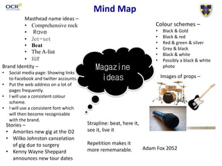 Mind Map
Magazine
ideas
Masthead name ideas –
• Comprehensive rock
• Rave
• Jet-set
• Beat
• The A-list
• Riff
Colour schemes –
• Black & Gold
• Black & red
• Red & green & silver
• Grey & black
• Black & white
• Possibly a black & white
photoBrand Identity –
• Social media page: Showing links
to Facebook and twitter accounts.
• Put the web address on a lot of
pages frequently.
• I will use a consistent colour
scheme.
• I will use a consistent font which
will then become recognisable
with the brand.
Images of props –
Strapline: beat, here it,
see it, live it
Repetition makes it
more rememarable.
Stories –
• Amorites new gig at the O2
• Wilko Johnston cancelation
of gig due to surgery
• Kenny Wayne Sheppard
announces new tour dates
Adam Fox 2052
 