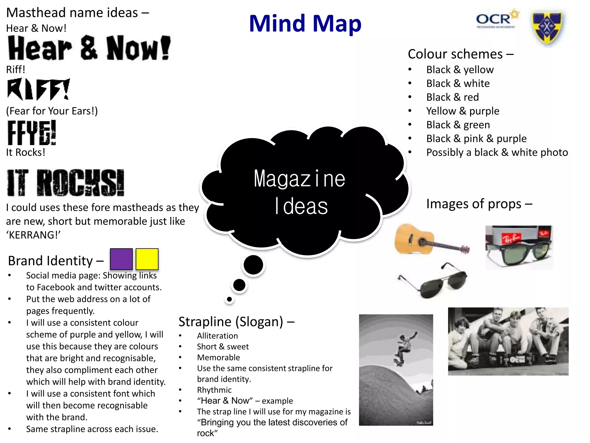 Mind Map
Magazine
Ideas
Masthead name ideas –
Hear & Now!
Riff!
(Fear for Your Ears!)
It Rocks!
I could uses these fore mastheads as they
are new, short but memorable just like
‘KERRANG!’
Colour schemes –
• Black & yellow
• Black & white
• Black & red
• Yellow & purple
• Black & green
• Black & pink & purple
• Possibly a black & white photo
Brand Identity –
• Social media page: Showing links
to Facebook and twitter accounts.
• Put the web address on a lot of
pages frequently.
• I will use a consistent colour
scheme of purple and yellow, I will
use this because they are colours
that are bright and recognisable,
they also compliment each other
which will help with brand identity.
• I will use a consistent font which
will then become recognisable
with the brand.
• Same strapline across each issue.
Images of props –
Strapline (Slogan) –
• Alliteration
• Short & sweet
• Memorable
• Use the same consistent strapline for
brand identity.
• Rhythmic
• “Hear & Now” – example
• The strap line I will use for my magazine is
“Bringing you the latest discoveries of
rock”