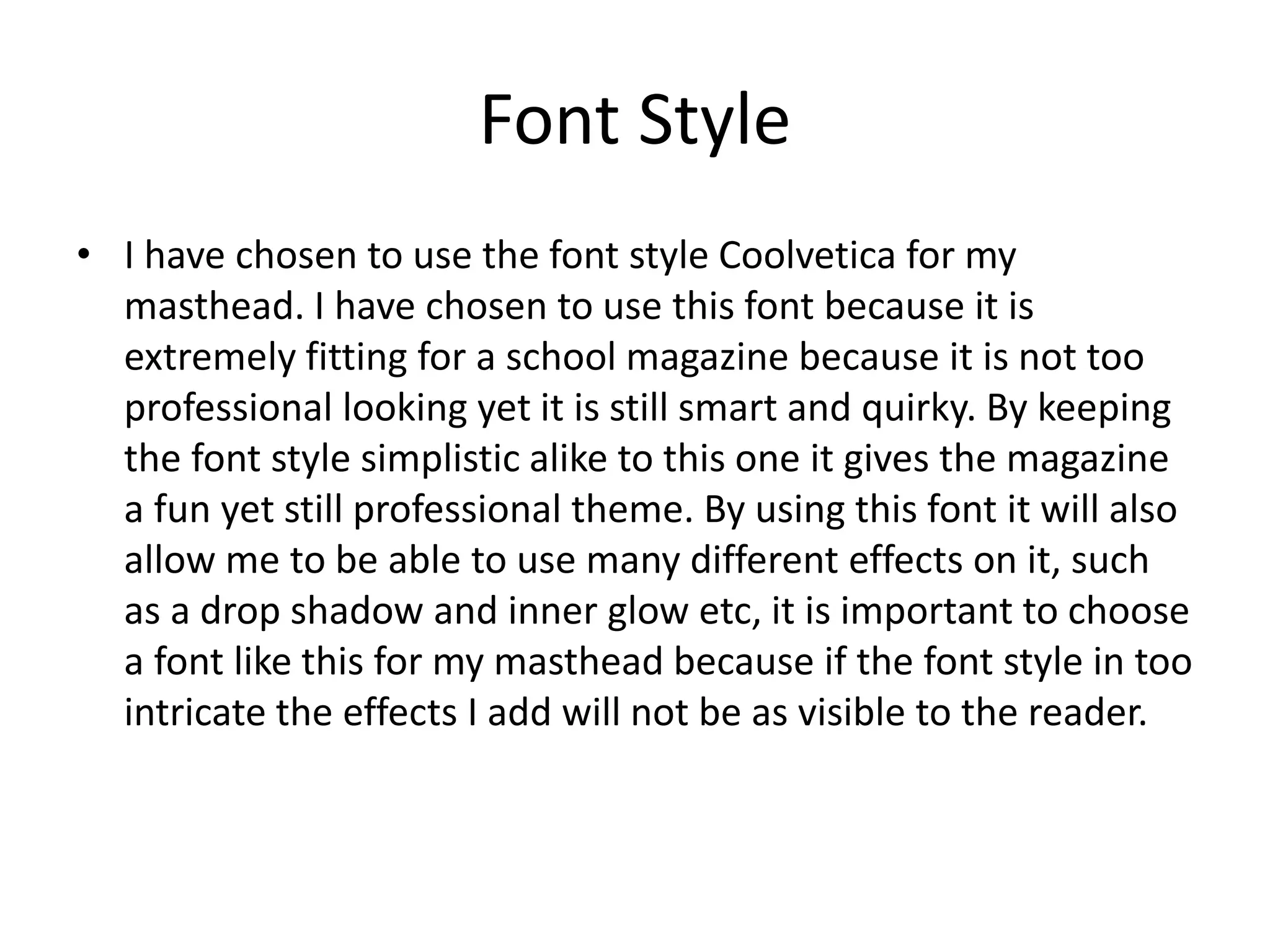 Font Style
• I have chosen to use the font style Coolvetica for my
masthead. I have chosen to use this font because it is
extremely fitting for a school magazine because it is not too
professional looking yet it is still smart and quirky. By keeping
the font style simplistic alike to this one it gives the magazine
a fun yet still professional theme. By using this font it will also
allow me to be able to use many different effects on it, such
as a drop shadow and inner glow etc, it is important to choose
a font like this for my masthead because if the font style in too
intricate the effects I add will not be as visible to the reader.
 