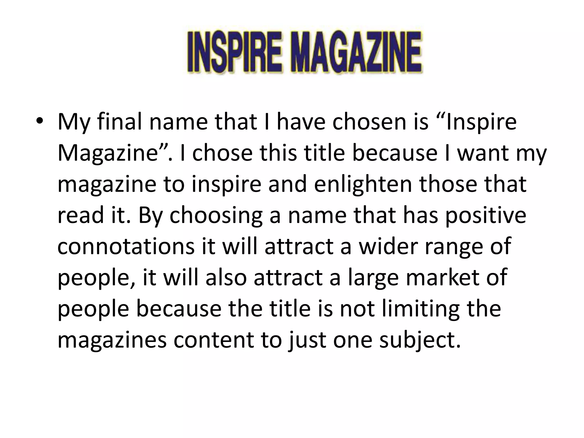 • My final name that I have chosen is “Inspire
Magazine”. I chose this title because I want my
magazine to inspire and enlighten those that
read it. By choosing a name that has positive
connotations it will attract a wider range of
people, it will also attract a large market of
people because the title is not limiting the
magazines content to just one subject.
 