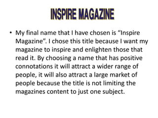 • My final name that I have chosen is “Inspire
Magazine”. I chose this title because I want my
magazine to inspire and enlighten those that
read it. By choosing a name that has positive
connotations it will attract a wider range of
people, it will also attract a large market of
people because the title is not limiting the
magazines content to just one subject.
 