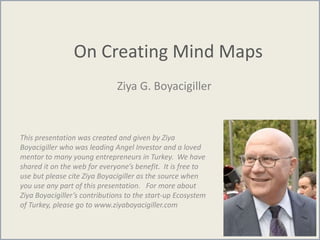 On Creating Mind Maps
Ziya G. Boyacigiller
This presentation was created and given by Ziya
Boyacigiller who was leading Angel Investor and a loved
mentor to many young entrepreneurs in Turkey. We have
shared it on the web for everyone’s benefit. It is free to
use but please cite Ziya Boyacigiller as the source when
you use any part of this presentation. For more about
Ziya Boyacigiller’s contributions to the start-up Ecosystem
of Turkey, please go to www.ziyaboyacigiller.com
 