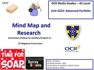Mind Map and
Research
OCR Media Studies – A2 Level
Unit G324: Advanced Portfolio
Name: Joe Dolan
Candidate Number: 2043
Center Name: St. Andrew’s Catholic School
Center Number: 64135
Generation of Ideas for Ancillary Product 1) –
TV Magazine Front Cover
 