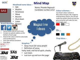 Mind Map
Magazine
Ideas
Masthead name ideas –
• SAS
• Rhythm
• Streetwise
• Move
• Bounce
• Shut down
• Listen
• Beware
Colour schemes –
my chosen colour scheme is
Red, white and grey. XXL magazine
inspired these colours, the red will
made the written stand out and the
grey and white will make the text
and images pop!
Or…
Brand Identity –
• Social media links on front cover
• Include my website address at the
bottom of each page
• Keep to the colour scheme ( also looks
more professional.)
• Font style will be consistent
• Font ideas-
Prop ideas –
Strapline:
• Sassy music for sassy people
• Definition of sassy;
lively, bold, and full of spirit; cheeky
• Just listen
• Just turn up and turn the page
Name; Phoebe Regnault
Candidate number;1212
SAS
 