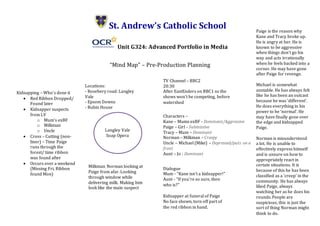 St. Andrew’s Catholic School
Unit G324: Advanced Portfolio in Media
“Mind Map” – Pre-Production Planning
Langley Vale
Soap Opera
Kidnapping – Who’s done it
 Red Ribbon Dropped/
Found later
 Kidnapper suspects
from LV
o Mum’s exBF
o Milkman
o Uncle
 Cross – Cutting (non-
liner) – Time Paige
runs through the
forest/ time ribbon
was found after
 Occurs over a weekend
(Missing Fri, Ribbon
found Mon)
Kidnapper at funeral of Paige
No face shown, torn off part of
the red ribbon in hand.
TV Channel – BBC2
20:30
After EastEnders on BBC1 so the
shows won’t be competing, before
watershed
Characters –
Kane – Mums exBF - Dominant/Aggressive
Paige – Girl - Submissive
Tracy – Mum – Dominant
Norman – Milkman - Creepy
Uncle – Michael (Mike) – Depressed/puts on a
front
Aunt – Jo - Dominant
Dialogue
Mum - “Kane isn’t a kidnapper!”
Aunt - “If you’re so sure, then
who is?”
Milkman Norman looking at
Paige from afar. Looking
through window while
delivering milk. Making him
look like the main suspect
Locations:
- Rosebery road: Langley
Vale
- Epsom Downs
- Rubin House
Paige is the reason why
Kane and Tracy broke up.
He is angry at her. He is
known to be aggressive
when things don’t go his
way and acts irrationally
when he feels backed into a
corner. He may have gone
after Paige for revenge.
Michael is somewhat
unstable. He has always felt
like he has been an outcast
because he was ‘different’.
He does everything in his
power to be ‘normal’. He
may have finally gone over
the edge and kidnapped
Paige.
Norman is misunderstood
a lot. He is unable to
effectively express himself
and is unsure on how to
appropriately react in
certain situations. It is
because of this he has been
classified as a ‘creep’ in the
community. He has always
liked Paige, always
watching her as he does his
rounds. People are
suspicious; this is just the
sort of thing Norman might
think to do.
 