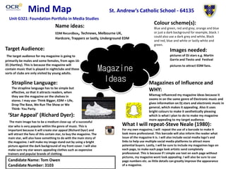 Mind Map
Magazine
Ideas
Name ideas:
EDM Recordbox, Technews, Melbourne UK,
Hardcore, Trapperz or lastly, Underground EDM
Colour scheme(s):
Blue and green, red and grey, orange and blue
or just a dark background for example, black. I
could also use a dark grey and white, Black
and red, blue and white or lastly white and
green.
Target Audience:
The target audience for my magazine is going to
primarily be males and some females, from ages 16-
35 (Hartley). This is because the magazine will
contain music that is played in nightclubs and these
sorts of clubs are only visited by young adults.
Images needed:
pictures of DJ stars e.g. Martin
Garrix and Tiesto and Festival
pictures to attract EDM fans.
Strapline Language:
The strapline language has to be simple but
effective, so that it attracts readers, when
they see the magazine on the shelves in
stores. I may use- Think Bigger, EDM = Life,
Drop The Base, We Run The Show or We
Think- You Party.
Magazines of Influence and
WHY:
Mixmag influenced my magazine ideas because it
zooms in on the same genre of Electronic music and
gives information on Dj stars and electronic music in
general, which makes it appealing. Also it uses
bright colours to make it aesthetically pleasing
which is what I plan to do to make my magazine
more appealing to my target audience.
‘Star Appeal’ (Richard Dyer):
The main image has to be a medium close-up of a successful
star who is very popular within the genre of music. This is
important because it will create star appeal (Richard Dyer) and
will attract the fans of this certain star, to buy the magazine. The
main star, will also have something to do with the main story of
the magazine. I will make my image stand out by using a bright
picture against the dark background of my front cover. I will also
make sure my star wears appealing clothes such as expensive
trainers and popular brands of clothing.
Candidate Name: Tom Owen
Candidate Number: 3103
St. Andrew’s Catholic School - 64135
Unit G321: Foundation Portfolio in Media Studies
What I will repeat-Steve Neale (1980):
For my own magazine, I will repeat the use of a barcode to make it
look more professional. This barcode will also inform the reader what
issue of the magazine it is. I will also include social media logo’s and
links to help use multiple social media platforms to attract more
potential buyers. Lastly, I will be sure to include my magazines logo on
each page, to make each page look artistic sand completely
professional. This is because if I simple use text on each page without
pictures, my magazine wont look appealing. I will also be sure to use
page numbers etc. as little details can greatly improve the appearance
of a magazine.
 