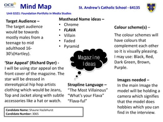 Mind Map
Magazine
Ideas
Masthead Name ideas –
• Chrome
• FLAVA
• Villain
• Faded
• Pyramid
Colour scheme(s) –
Target Audience –
The target audience
would be towards
mostly males from a
teenage to mid
adulthood 16-
30’s(Hartley).
Images needed –
In the main Image the
model will be holding a
camera which signifies
that the model does
hobbies which you can
find in the interview.
Strapline Language –
“The Most Villainous”
“What’s your Flava”
“Flava-ful”
‘Star Appeal’ (Richard Dyer) -
I will be using star appeal on the
front cover of the magazine. The
star will be dressed in
stereotypical hip hop artists
clothing which would be Jeans,
Top and Jacket along with subtle
accessories like a hat or watch.
Candidate Name: Shaune Hazlehurst
Candidate Number: 3065
St. Andrew’s Catholic School - 64135
Unit G321: Foundation Portfolio in Media Studies
The colour schemes will
have colours that
complement each other
so it is visually pleasing.
I may use: Black, Red,
Dark Green, Brown,
Purple.
 