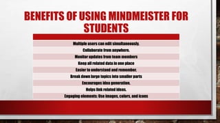 BENEFITS OF USING MINDMEISTER FOR
STUDENTS
Multiple users can edit simultaneously.
Collaborate from anywhere.
Monitor updates from team members
Keep all related data in one place
Easier to understand and remember.
Break down large topics into smaller parts
Encourages idea generation.
Helps link related ideas.
Engaging elements: Use images, colors, and icons
 