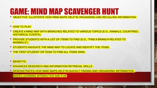 GAME: MIND MAP SCAVENGER HUNT
• OBJECTIVE: ILLUSTRATE HOW MIND MAPS HELP IN ORGANIZING AND RECALLING INFORMATION.
• HOW TO PLAY:
• CREATE A MIND MAP WITH BRANCHES RELATED TO VARIOUS TOPICS (E.G., ANIMALS, COUNTRIES,
HISTORICAL EVENTS).
• PROVIDE STUDENTS WITH A LIST OF ITEMS TO FIND (E.G., "FIND A BRANCH RELATED TO
MAMMALS").
• STUDENTS NAVIGATE THE MIND MAP TO LOCATE AND IDENTIFY THE ITEMS.
• THE FIRST STUDENT OR TEAM TO FIND ALL ITEMS WINS.
• BENEFITS:
• ENHANCES RESEARCH AND INFORMATION RETRIEVAL SKILLS.
• DEMONSTRATES HOW MIND MAPS HELP IN QUICKLY FINDING AND ORGANIZING INFORMATION.
• MAKES LEARNING INTERACTIVE AND FUN.
 