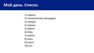 Мой день. Список.
1) подъем
2) гигиенические процедуры
3) зарядка
4) завтрак
5) работа
6) обед
7) работа
8) ужин
9) отдых
10) сон
 