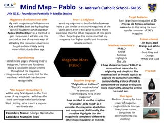 Mind Map – Pablo
Colour schemes
- Jet Black, Dark
Orange and White
Text
- Dark Grey and
Orange
- White and Gold
Target Audience
I am targeting my magazine at 25-
29 year old African-American
males due to this being the most
popular consumer of XXL’s
magazine.
Shot types
- Medium close-up for front
cover of magazine.
- Long/mid shots for cover
lines/cover stories.
- Long shots for
advertisements (e.g.
clothing)
Strapline Language
“Originality at its finest”
“The UK’s most exclusive”
“The one and only”
“Everything you need in one
magazine”
I have decided to use the strapline
“Originality at its finest” as it
connotes the magazines absolution
and uniqueness. Additionally, the
strapline highlights that the
magazine is completely different to
other music magazines of its kind.
Magazines of Influence and WHY
My main magazines of influence are
XXL and Vibe. Both are hip hop/rap
specific magazines which use Star
Appeal (Richard Dyer) as a method to
gain consumers. I will also use this
method as one of my main ways of
attracting the consumers due to my
target audience likely being
materialistic due to their age.
‘Star Appeal’ (Richard Dyer)
I will be using Star Appeal on the front
cover of my magazine. I will dress the
front cover star in the iconic Kanye
West clothing as he is such a popular
worldwide star .
Candidate Name: George Barnstable
Candidate Number: 3010
St. Andrew’s Catholic School - 64135
Unit G321: Foundation Portfolio in Media Studies
Magazine Ideas
(Pablo)
Price - £3.99/Issue
I want my magazine to be affordable however
have a cost similar to exclusive magazines of the
same genre. Even if this price is a little more
expensive than the other magazines of this genre
then I hope to give the impression that my
magazine is of higher quality and has more
reliable content.
Masthead name Idea’s:
PABLO
Ghost
Famous
Highlights
The Life
I have chosen to choose ‘PABLO’ as
my masthead name due its
originality and simplicity. The
masthead will be in bold capitals to
capture the consumers attention,
surrounded by a block of black to
compliment the orange writing and
more importantly, allow the writing
to stand out.
Brand Identity
- Social media pages: showing links to
Instagram, Twitter and Facebook
- Using a consistent colour scheme
throughout the magazine.
- Using a unique and iconic font for the
masthead which will then become
recognizable.
Prop List:
 