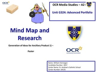OCR Media Studies – A2 Level
Unit G324: Advanced Portfolio
Mind Map and
Research
Name: William Hennegan
Candidate Number: 3057
Center Name: St. Andrew’s Catholic School
Center Number: 64135
Generation of Ideas for Ancillary Product 1) –
Poster
 