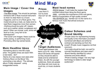 Mind Map 
Mast head names 
-ROCK forever : it will make the readers feel 
confident about them liking the Rock genre. 
-HAIL : connotes the importance of the rock genre, 
feeling of expectation of high quality content. 
-We will ROCK you : familiar as it is the name of a 
famous rock music that almost everyone 
My own 
Magazine 
knows. 
Colour Schemes and 
Brand Identity 
-Purple colour for representing honesty 
and loyalty to the information provided? 
Combined with Black and white for 
contrast and standing out from the 
crowd? (Purple music magazine not that 
common). 
-Font style should be bold, non-serif to 
connote friendliness and open-ness? 
-Brand Identity identified by colour 
schemes and photo effects: 
-Photo’s looking vintage / not very high 
technology to relate to older target 
audiences? 
Main Image / Cover line 
images 
-The Main Image: This should be perhaps 
someone with a Rock musical instrument 
so that it is clear that it is a music 
magazine, and it is of a Rock genre. The 
model should be a male, as males tend to 
read Rock magazines more than woman. 
-Clothing should be quite ruff / classic, 
such as a Leather Jacket, sunglasses and 
jeans? Other can include: suits, shirts with 
skull on it etc. Long hair to be 
stereotypical? 
-The Cover Line Images: these could be 
starts posing, or performing music. 
Promoting other big named bands. 
Target Audiences 
Those aged between late 
teens up to 40 - later. Articles 
about old bands will appear 
so they should be able to 
relate and be entertained 
(Katz). As with the younger 
audiences, there are people 
who likes old rock music as 
much too, or music students 
etc. 
Main Headline Ideas 
-Something about a new 80‘s style 
artist: The golden times are back! With 
a new taste..’ etc? 
-Name of a new classic rock style artist 
‘Anthony Rixon on the Move!’ Etc. 
-promoting a new album: ‘The ultimate 
album Finally released!’ -using 
exaggerated words. 
Prices 
Less than £1, 
but no more 
than £2? (£1.80 
etc). 
