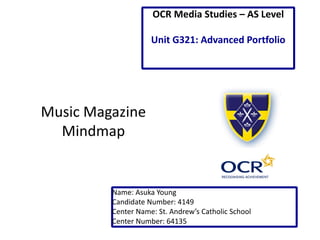 Music Magazine 
Mindmap 
Name: Asuka Young 
Candidate Number: 4149 
Center Name: St. Andrew’s Catholic School 
Center Number: 64135 
OCR Media Studies – AS Level 
Unit G321: Advanced Portfolio  