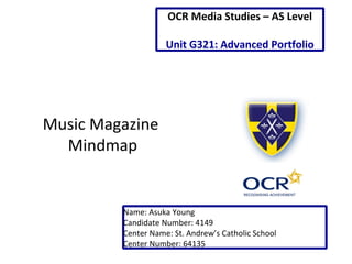 Music Magazine
Mindmap
Name: Asuka Young
Candidate Number: 4149
Center Name: St. Andrew’s Catholic School
Center Number: 64135
OCR Media Studies – AS Level
Unit G321: Advanced Portfolio
 