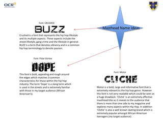 Masthead Name Ideas
Font: CRUSHED
Crushed is a font that represents the hip hop lifestyle
and its multiple aspects. These aspects include the
street lifestyle, gang crime and the lifestyle in general.
BUZZ is a term that denotes vibrancy and is a common
hip hop terminology to denote passion.
Font: Polar Vortex
This font is bold, appealing and rough around
the edges which matches 3 common
characteristics for those within the hip hop
industry. The term ‘Dope’ is a slang term which
is used in the streets and is extremely familiar
with those in my target audience (African
American’s).
Font: Motor
Motor is a bold, large and informative font that is
extremely relevant to the hip hop genre. However
this font is not very readable which could be seen as
a huge drawback. ‘Cliché’ is an extremely effective
masthead title as it reveals to the audience that
there is more than one side to my magazine and
explores many aspects within Hip Hop. In addition
‘Cliche’ is also a well known skating brand which is
extremely popular amongst African American
teenagers (my target audience)
 