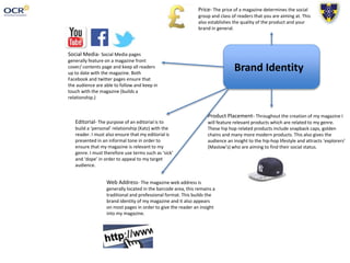 Brand Identity
Social Media- Social Media pages
generally feature on a magazine front
cover/ contents page and keep all readers
up to date with the magazine. Both
Facebook and twitter pages ensure that
the audience are able to follow and keep in
touch with the magazine (builds a
relationship.)
Editorial- The purpose of an editorial is to
build a ‘personal’ relationship (Katz) with the
reader. I must also ensure that my editorial is
presented in an informal tone in order to
ensure that my magazine is relevant to my
genre. I must therefore use terms such as ‘sick’
and ‘dope’ in order to appeal to my target
audience.
Product Placement- Throughout the creation of my magazine I
will feature relevant products which are related to my genre.
These hip hop related products include snapback caps, golden
chains and many more modern products. This also gives the
audience an insight to the hip-hop lifestyle and attracts ‘explorers’
(Maslow’s) who are aiming to find their social status.
Web Address- The magazine web address is
generally located in the barcode area, this remains a
traditional and professional format. This builds the
brand identity of my magazine and it also appears
on most pages in order to give the reader an insight
into my magazine.
Price- The price of a magazine determines the social
group and class of readers that you are aiming at. This
also establishes the quality of the product and your
brand in general.
 