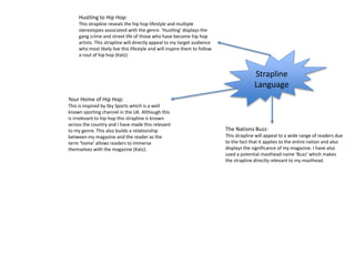 Strapline
Language
Your Home of Hip Hop:
This is inspired by Sky Sports which is a well
known sporting channel in the UK. Although this
is irrelevant to hip hop this strapline is known
across the country and I have made this relevant
to my genre. This also builds a relationship
between my magazine and the reader as the
term ‘home’ allows readers to immerse
themselves with the magazine (Katz).
The Nations Buzz:
This strapline will appeal to a wide range of readers due
to the fact that it applies to the entire nation and also
displays the significance of my magazine. I have also
used a potential masthead name ‘Buzz’ which makes
the strapline directly relevant to my masthead.
Hustling to Hip Hop:
This strapline reveals the hip hop lifestyle and multiple
stereotypes associated with the genre. ‘Hustling’ displays the
gang crime and street life of those who have become hip hop
artists. This strapline will directly appeal to my target audience
who most likely live this lifestyle and will inspire them to follow
a rout of hip hop (Katz).
 