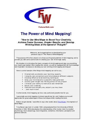 FortuneWell.com
The Power of Mind Mapping!
"How to Use Mind Maps to Boost Your Creativity,
Achieve Faster Success, Greater Results, and Develop
Winning Ideas at the Speed of Thought!"
Welcome, and congratulations on downloading your
personal copy of "The Power of Mind Mapping"
The purpose of this free e-book is to show you the great potential of mind mapping, and to
provide you with some useful tools for creating your own mind maps easily.
My intention is to introduce the basic concepts of mind mapping and give you everything
you need to get started. After reading this e-book, you will be equipped with all the knowledge
and inspiration necessary to develop your own winning mind mapping techniques!
Here is a short sample of the things mind mapping can do for you...
• Dramatically accelerate your learning capacity
• Instantly see connections and links between different subjects
• Develop effective brainstorming techniques
• Help your mind become a powerful idea generator
• Quickly gain insight into the big picture of any project
• Increase your ability to memorize and remember
• Boost your creativity
• Optimize and simplify any project you may have
• …and much more!
In other words, mind mapping can be a very useful and powerful tool for you.
I personally use mind mapping in almost everything I do, and I believe you too will
appreciate the great advantages of these techniques while reading this book.
Before we get started, I would like to say a few words about Tony Buzan, the originator of
Mind Maps...
Tony Buzan was born in London 1942, and graduated from the University of British
Columbia in 1964. While developing his understanding of the human mind, he studied
psychology, neuro-physiology, neuro-linguistics, semantics, information, perception and
general sciences.
 