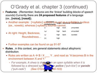 O’Grady et al. chapter 3 (continued)Features:  (Remember, features are the ‘tiniest’ building blocks of speech sounds) Currently there are 24 proposed features of a language (ex., [voice], [nasal]).Another example:  [+syllabic] sounds can act as a syllable’s nucleus (ex., vowels), whereas [-syllabic] sounds cannot.  At right: Height, Backness,			Roundedness…Further examples can be found on pp 91-97          Rules , in this context, are general statements about allophonic distribution.  Rules are written as A  B / X ___ Y , and read as “A becomes B in the environment between X and Y.”  For example, A shwa is dropped in an open syllable when it is followed by a stressed syllable, as in police (“puh-lice”) or parade (“puh-rade”)   (See O’Grady p. 100-103)