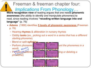 Freeman & freeman chapter four:Implications From Phonology…	Word recognition view of reading argues that one needs phonemic awareness (the ability to identify and manipulate phonemes) to read, since reading involves “recoding written language into oral language” (p. 75)Adams  (1990) identifies 5 levels of phonemic awareness (Freeman p. 76)Hearing rhymes & alliteration in nursery rhymesOddity tasks (ex., picking out a word in a series that has a different starting phoneme)Blend or split syllablesPerform phonemic segmentation (ex., count the phonemes in a word)Perform phoneme manipulation (ex., adding or deleting a phoneme)