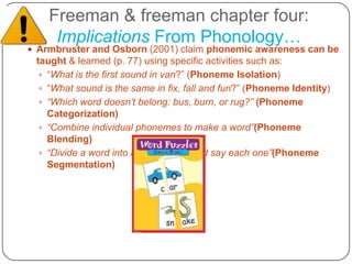 Freeman & freeman chapter four:Implications From Phonology…Armbruster and Osborn (2001) claim phonemic awareness can be taught & learned (p. 77) using specific activities such as:“What is the first sound in van?” (Phoneme Isolation)“What sound is the same in fix, fall and fun?” (Phoneme Identity)“Which word doesn’t belong: bus, burn, or rug?” (Phoneme Categorization)“Combine individual phonemes to make a word”(Phoneme Blending)“Divide a word into its phonemes and say each one”(Phoneme Segmentation) However, Freeman and Freeman add some strong food for thought in reference to this word recognition view….