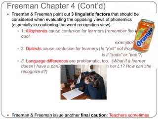 Freeman Chapter 4 (Cont’d)Freeman & Freeman point out 3 linguistic factors that should be considered when evaluating the opposing views of phonemics (especially in cautioning the word recognition view):1. Allophones cause confusion for learners (remember the keep cool 							           example?) 2. Dialects cause confusion for learners (Is “y’all” not English? 							Is it “soda” or “pop”?)3. Language differences are problematic, too.  (What if a learner doesn’t have a particular English phoneme in her L1? How can she recognize it?)Freeman & Freeman issue another final caution: Teachers sometimes use abstract phonemic awareness exercises because they don’t have time to come up with more creative activities.
