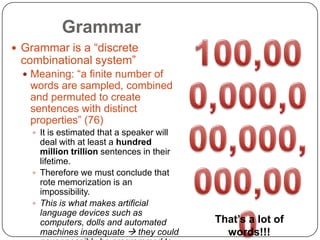 Grammar100,000,000,000,000,000,000Grammar is a “discrete combinational system”Meaning: “a finite number of words are sampled, combined and permuted to create sentences with distinct properties” (76)It is estimated that a speaker will deal with at least a hundred million trillion sentences in their lifetime.Therefore we must conclude that rote memorization is an impossibility.This is what makes artificial language devices such as computers, dolls and automated machines inadequate  they could never possibly be programmed to generate infinite combinations of sentences as real humans doThat’s a lot of words!!!
