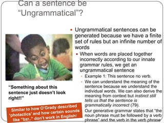 Can a sentence be “Ungrammatical”?Ungrammatical sentences can be generated because we have a finite set of rules but an infinite number of wordsWhen words are placed together incorrectly according to our innate grammar rules, we get an ungrammatical sentenceExample 1: This sentence no verb.We can understand the meaning of the sentence because we understand the individual words. We can also derive the meaning from context but instinct still tells us that the sentence is grammatically incorrect (79).Our generative grammar states that “the noun phrase must be followed by a verb phrase” and the verb in the verb phrase is missing which triggers our alarm“Something about this sentence just doesn’t look right!!”Similar to how O’Grady described ‘photactics’ and how certain sounds like “bzr..” don’t work in English!